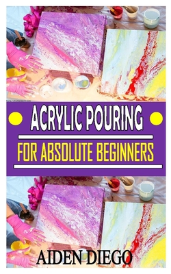 Acrylic Pouring for Absolute Beginners: The complete guides, Tips, techniques, and step-by-step instructions for creating colorful poured art in acryl