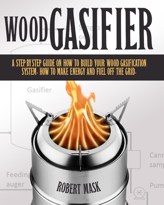 Wood Gasifier: A Step-By-Step Guide on How to Build Your Wood Gasification System. How to Make Energy and Fuel Off the Grid. By Robert Mask Cover Image