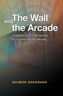 The Wall and the Arcade: Walter Benjamin’s Metaphysics of Translation and its Affiliates By Shimon Sanbank Cover Image