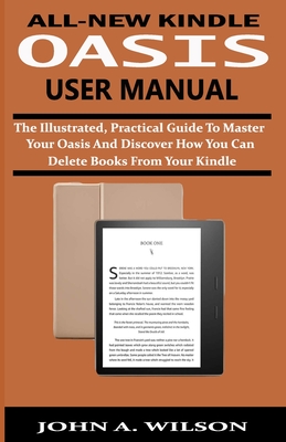 All-New Kindle Oasis User Manual: The Illustrated, Practical Guide to Master Your Oasis and Discover How You Can Delete Books From Your Kindle By John A. Wilson Cover Image