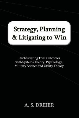 Strategy, Planning & Litigating to Win: Orchestrating Trial Outcomes with Systems Theory, Psychology, Military Science and Utility Theory By A. S. Dreier Cover Image
