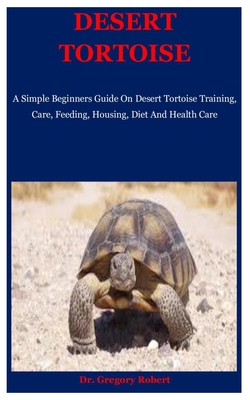 Desert Tortoise: A Simple Beginners Guide On Desert Tortoise Training, Care, Feeding, Housing, Diet And Health Care Cover Image