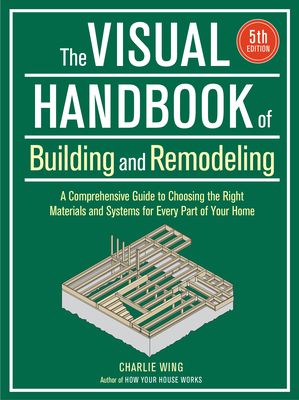 Visual Handbook of Building and Remodeling: A Comprehensive Guide to Choosing the Right Materials and Systems for Every Part of Your Home/5th Edition By Charlie Wing Cover Image