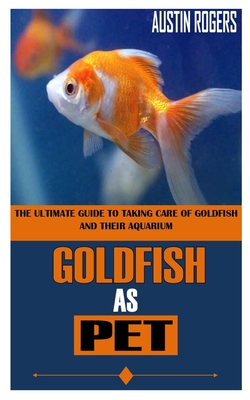 Goldfish as Pet: The Ultimate Guide To Taking Care Of Goldfish And Their Aquarium By Austin Rogers Cover Image