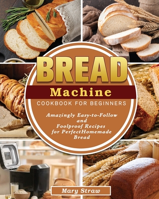 Bread Machine Cookbook for Beginners: Amazingly Easy-to-Follow and Foolproof Recipes for Perfect Homemade Bread By Mary Straw Cover Image