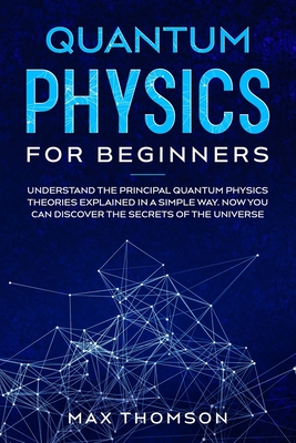 Quantum Physics for Beginners: Understand the Principal Quantum Physics Theories Explained in a Simple Way. Now you Can Discover the Secrets of the U
