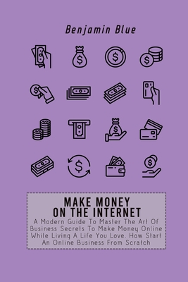 Make Money on the Internet: A Modern Guide To Master The Art Of Business Secrets To Make Money Online While Living A Life You Love. How Start An O By Benjamin Blue Cover Image