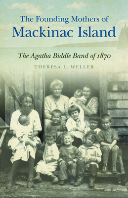 The Founding Mothers of Mackinac Island: The Agatha Biddle Band of 1870 By Theresa L. Weller Cover Image