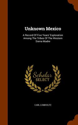Unknown Mexico: A Record of Five Years' Exploration Among the Tribes of the Western Sierra Madre By Carl Lumholtz Cover Image
