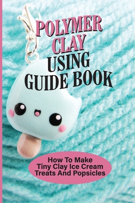 Polymer Clay Using Guide Book: How To Make Tiny Clay Ice Cream Treats And Popsicles: Polymer Clay Charms By Bryce Bledsoe Cover Image