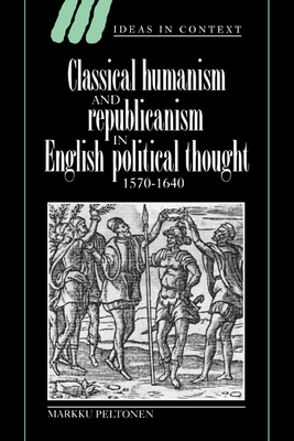 Classical Humanism and Republicanism in English Political Thought, 1570 1640 (Ideas in Context #36) By Markku Peltonen Cover Image
