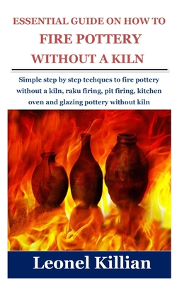 Essential Guide on How to Fire Pottery Without a Kiln: Simple step by step techques to fire pottery without a kiln, raku firing, pit firing, kitchen o Cover Image
