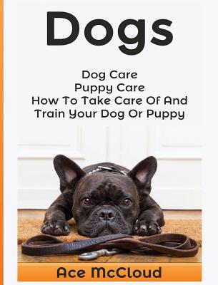 Dogs: Dog Care: Puppy Care: How To Take Care Of And Train Your Dog Or Puppy By Ace McCloud Cover Image