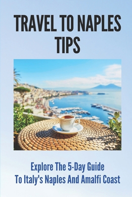 Travel To Naples Tips: Explore The 5-Day Guide To Italy's Naples And Amalfi Coast: Naples Travel Guides Cover Image