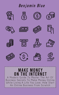 Make Money on the Internet: A Modern Guide To Master The Art Of Business Secrets To Make Money Online While Living A Life You Love. How Start An O By Benjamin Blue Cover Image