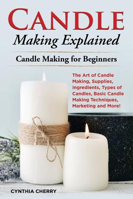Candle Making Explained: The Art of Candle Making, Supplies, Ingredients, Types of Candles, Basic Candle Making Techniques, Marketing and More! Cover Image