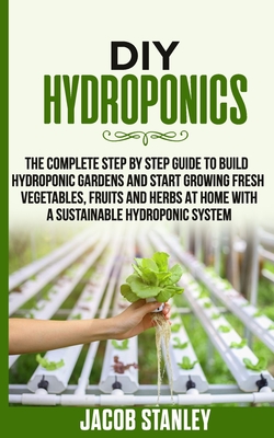 DIY Hydroponics: The Complete Step by Step Guide to Build Your Hydroponic Garden and Start Growing Vegetables, Fruits and Herbs with a By Jacob Stanley Cover Image