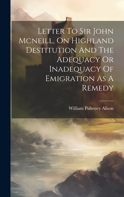 Letter To Sir John Mcneill, On Highland Destitution And The Adequacy Or Inadequacy Of Emigration As A Remedy By William Pulteney Alison Cover Image