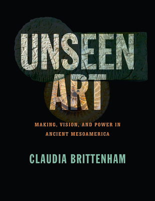 Unseen Art: Making, Vision, and Power in Ancient Mesoamerica By Claudia Brittenham Cover Image