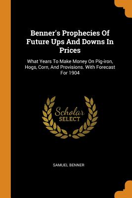 Benner's Prophecies Of Future Ups And Downs In Prices: What Years To Make Money On Pig-iron, Hogs, Corn, And Provisions. With Forecast For 1904 By Samuel Benner Cover Image