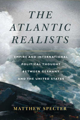 The Atlantic Realists: Empire and International Political Thought Between Germany and the United States By Matthew Specter Cover Image