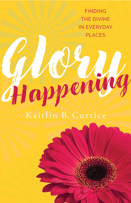 Glory Happening: Finding the Divine in Everyday Places By Kaitlin B. Curtice Cover Image