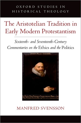 The Aristotelian Tradition in Early Modern Protestantism: Sixteenth- And Seventeenth-Century Commentaries on the Ethics and the Politics (Oxford Studies in Historical Theology)