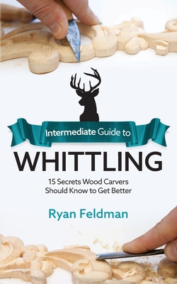 Intermediate Guide to Whittling: 15 Secrets Wood Carvers Should Know to Get Better By Ryan Feldman Cover Image