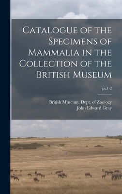 Catalogue of the Specimens of Mammalia in the Collection of the British Museum; pt.1-2 By British Museum (Natural History) Dept (Created by), John Edward 1800-1875 Gray Cover Image