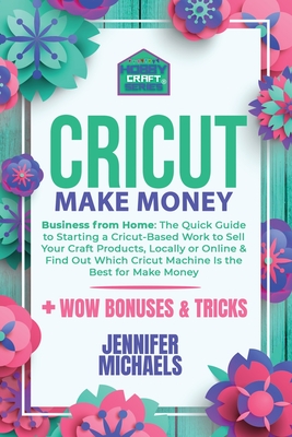 Cricut Make Money: The Quick Guide to Starting a Cricut-Based Work to Sell Your Craft Products, Locally or Online and Find Out Which Cric Cover Image
