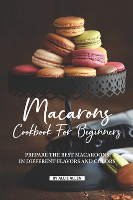 Macarons Cookbook for Beginners: Prepare the Best Macaroons in Different Flavors and Colors By Allie Allen Cover Image
