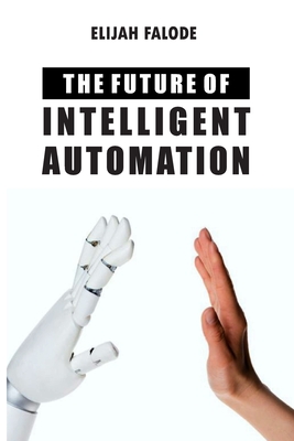 The Future of Intelligent Automation: The Future of Applying Artificial Intelligence, Machine Learning, Cognitive Automation and other Emerging Techno Cover Image