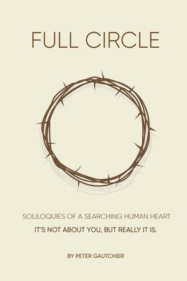Full Circle: SOLILOQUIES OF A SEARCHING HUMAN HEART Full Circle: It's not about you, but it really is. By Peter Gautchier Cover Image