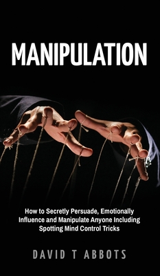 Manipulation: How to Secretly Persuade, Emotionally Influence and Manipulate Anyone Including Spotting Mind Control Tricks By David T. Abbots Cover Image
