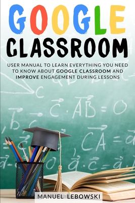 Google Classroom: User Manual to Learn Everything you Need to Know About Google Classroom and Improve Engagement During Lessons Cover Image