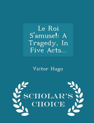 Le Roi s'Amuse!: A Tragedy, in Five Acts... - Scholar's Choice Edition By Victor Hugo Cover Image