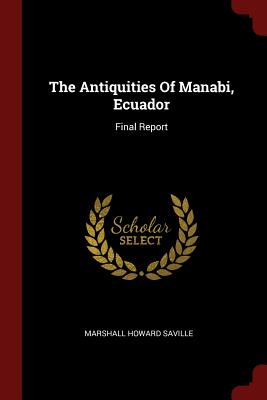 The Antiquities of Manabi, Ecuador: Final Report By Marshall Howard Saville Cover Image