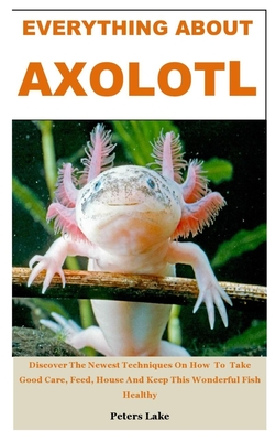 Everything about Axolotl: Discover The Newest Techniques On How To Take Good Care, Feed, House And Keep This Wonderful Fish Healthy