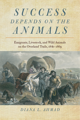 Success Depends on the Animals: Emigrants, Livestock, and Wild Animals on the Overland Trails, 1840–1869 By Diana L. Ahmad Cover Image