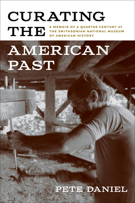 Curating the American Past: A Memoir of a Quarter Century at the Smithsonian National Museum of American History By Pete Daniel Cover Image