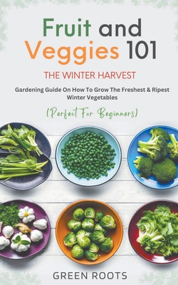 Fruit & Veggies 101 - The Winter Harvest: Gardening Guide on How to Grow the Freshest & Ripest Winter Vegetables (Perfect for Beginners) Cover Image