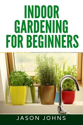 Indoor Gardening For Beginners: The Complete Guide to Growing Herbs, Flowers, Vegetables and Fruits in Your House Cover Image