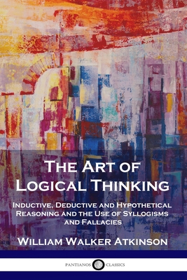 The Art of Logical Thinking: Inductive, Deductive and Hypothetical Reasoning and the Use of Syllogisms and Fallacies By William Walker Atkinson Cover Image