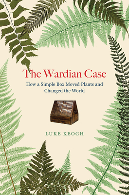 The Wardian Case: How a Simple Box Moved Plants and Changed the World By Luke Keogh Cover Image
