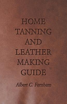 Home Tanning and Leather Making Guide - A Book of Information for Those Who Wish to Tan and Make Leather from Cattle, Horse, Calf, Sheep, Goat, Deer a By Albert C. Farnham Cover Image