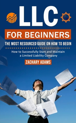 LLC For Beginners: The Most Resourced Guide on How to Begin (How to Successfully Start and Maintain a Limited Liability Company) Cover Image