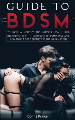 Guide to BDSM: to Have a Healthy and Mindful Dom / Sub Relationship, with Techniques of Dominance and How to be a Good Submissive for