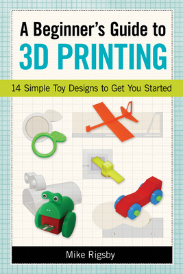 A Beginner's Guide to 3D Printing: 14 Simple Toy Designs to Get You Started By Mike Rigsby Cover Image