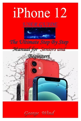 iPhone 12 User Guide: The Ultimate Step By Step Manual for Seniors and Beginners to Master the Apple's iPhone 12 Series with Complete Hands- By George Wind Cover Image