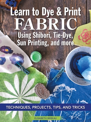 Learn to Dye & Print Fabric Using Shibori, Tie-Dye, Sun Printing, and More: Techniques, Projects, Tips, and Tricks By Elisabeth Berkau Cover Image